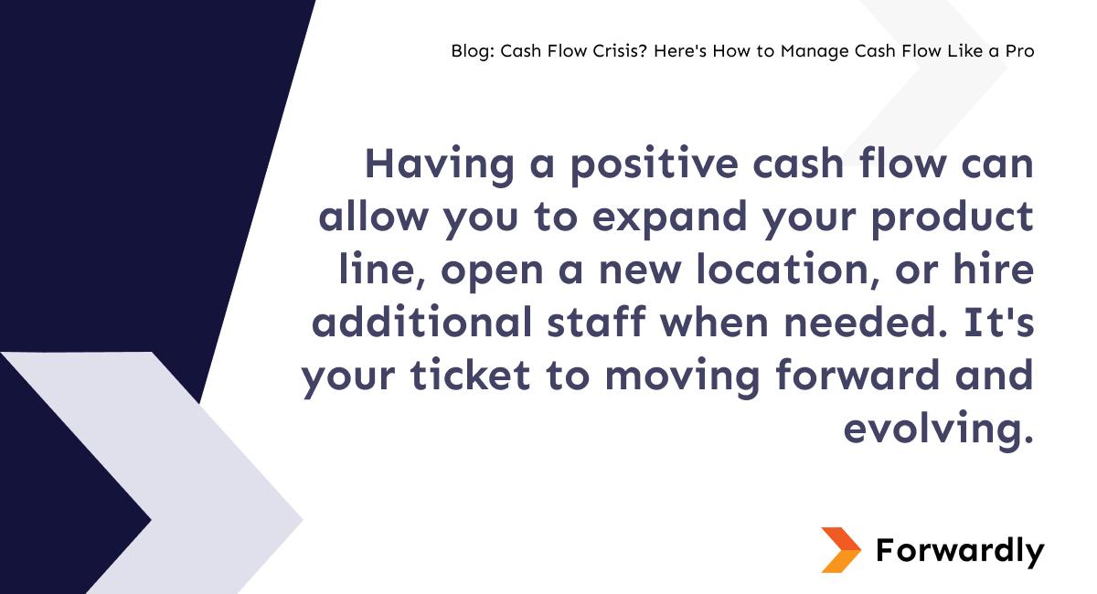 Having a positive cash flow can allow you to expand your product line, open a new location, or hire additional staff when needed. It's your ticket to moving forward and evolving.