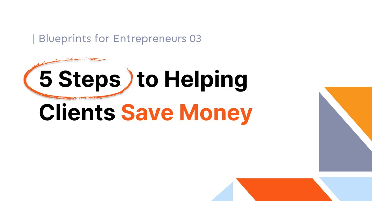 Blueprints for Entrepreneurs 03: 5 Steps to Saving Clients Money